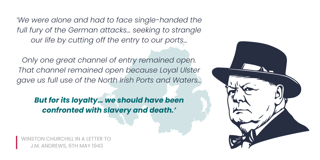 Quote by Churchill to JM Andrews, 6th May 1943, 'We were alone and had to face single-handed the full fury of the German attacks… seeking to strangle our life by cutting off the entry to our ports… Only one great channel of entry remained open. That channel remained open because Loyal Ulster gave us full use of the North Irish Ports and Waters… But for its loyalty…we should have been confronted with slavery and death.'